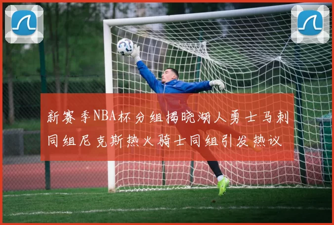 新赛季NBA杯分组揭晓湖人勇士马刺同组尼克斯热火骑士同组引发热议