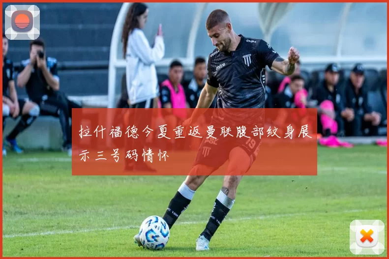 拉什福德今夏重返曼联腹部纹身展示三号码情怀