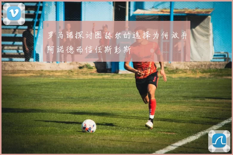 罗马诺探讨图赫尔的选择为何放弃阿诺德而信任斯彭斯