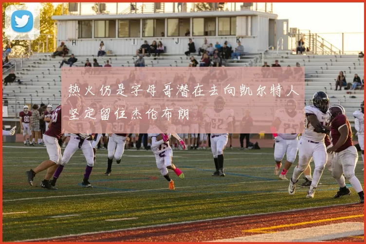 热火仍是字母哥潜在去向凯尔特人坚定留住杰伦布朗