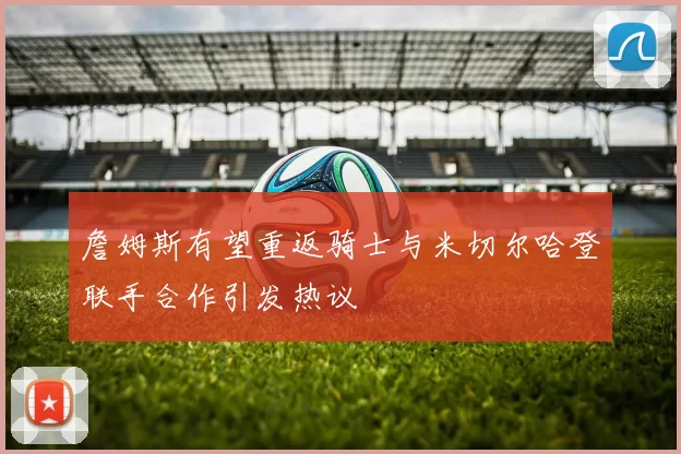 詹姆斯有望重返骑士与米切尔哈登联手合作引发热议