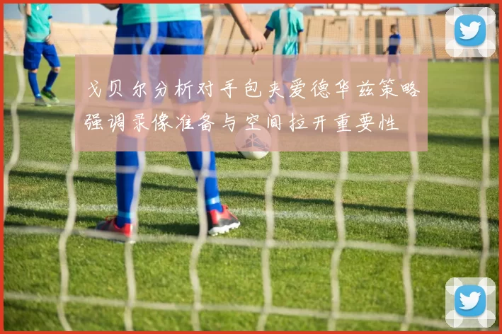 戈贝尔分析对手包夹爱德华兹策略强调录像准备与空间拉开重要性