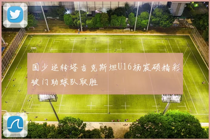 国少逆转塔吉克斯坦U16杨宸硕精彩破门助球队取胜