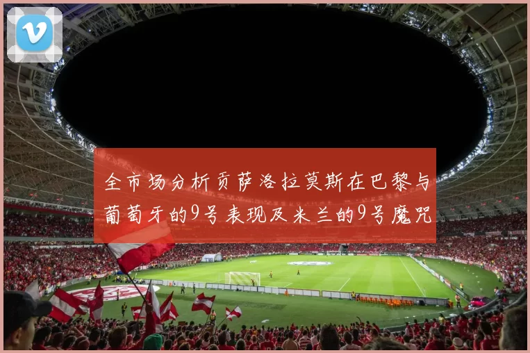 全市场分析贡萨洛拉莫斯在巴黎与葡萄牙的9号表现及米兰的9号魔咒影响