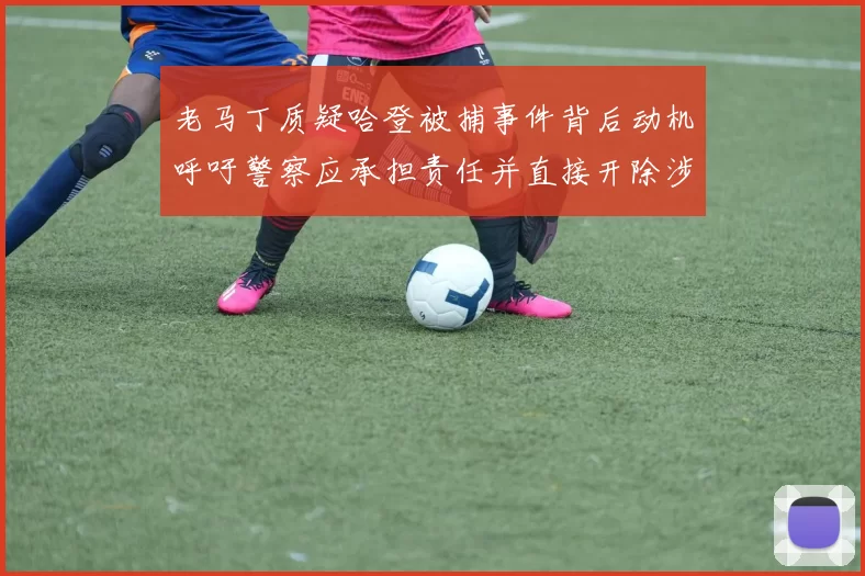 老马丁质疑哈登被捕事件背后动机呼吁警察应承担责任并直接开除涉事人员