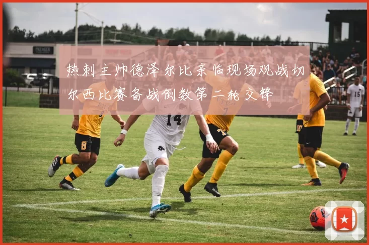 热刺主帅德泽尔比亲临现场观战切尔西比赛备战倒数第二轮交锋