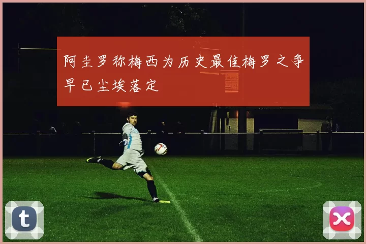 阿圭罗称梅西为历史最佳梅罗之争早已尘埃落定
