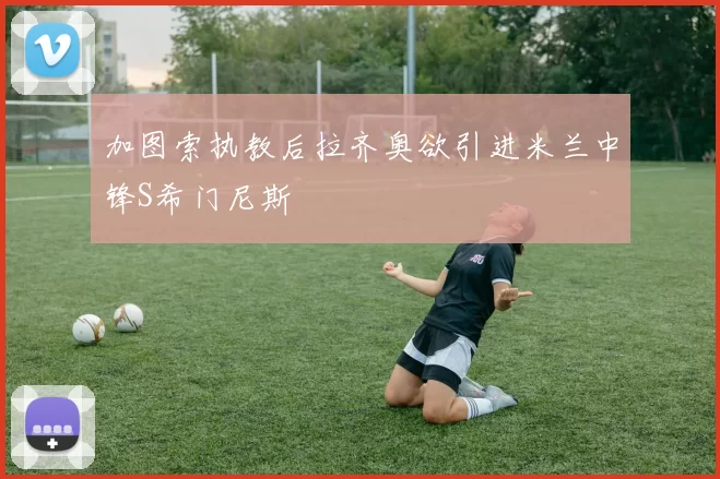 加图索执教后拉齐奥欲引进米兰中锋S希门尼斯