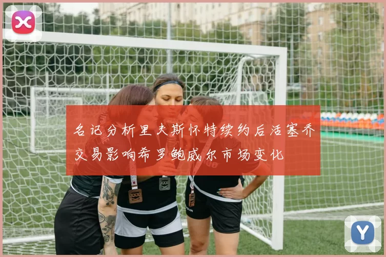 名记分析里夫斯怀特续约后活塞乔交易影响希罗鲍威尔市场变化