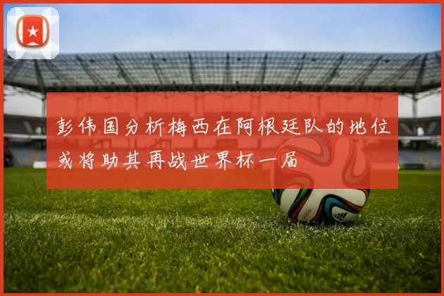 彭伟国分析梅西在阿根廷队的地位或将助其再战世界杯一届