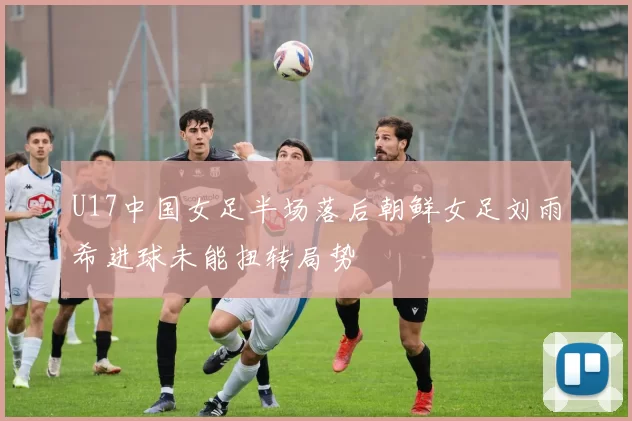 U17中国女足半场落后朝鲜女足刘雨希进球未能扭转局势