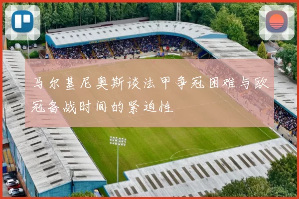 马尔基尼奥斯谈法甲争冠困难与欧冠备战时间的紧迫性